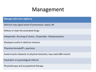 Management
Manage with extra vigilance
Delirium may signal onset of pneumonia, sepsis, MI
Reduce or stop risk associated drugs
Haloperidol- the drug of choice ; Droperidol; Chlorpromazine
Diazepam-useful in delirium tremens
Thiamine-Korsakoff’s psychosis
Avoid muscle relaxants or physical restraints; may need ABD control
Psychiatric or psychological referral
Physiotherapy and occupational therapy
 