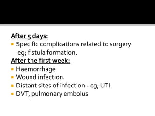 After 5 days: 
 Specific complications related to surgery 
eg; fistula formation. 
After the first week: 
 Haemorrhage 
 Wound infection. 
 Distant sites of infection - eg, UTI. 
 DVT, pulmonary embolus 
 