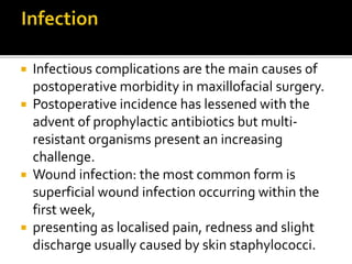  Infectious complications are the main causes of 
postoperative morbidity in maxillofacial surgery. 
 Postoperative incidence has lessened with the 
advent of prophylactic antibiotics but multi-resistant 
organisms present an increasing 
challenge. 
 Wound infection: the most common form is 
superficial wound infection occurring within the 
first week, 
 presenting as localised pain, redness and slight 
discharge usually caused by skin staphylococci. 
 