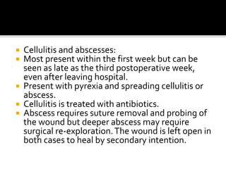  Cellulitis and abscesses: 
 Most present within the first week but can be 
seen as late as the third postoperative week, 
even after leaving hospital. 
 Present with pyrexia and spreading cellulitis or 
abscess. 
 Cellulitis is treated with antibiotics. 
 Abscess requires suture removal and probing of 
the wound but deeper abscess may require 
surgical re-exploration. The wound is left open in 
both cases to heal by secondary intention. 
 