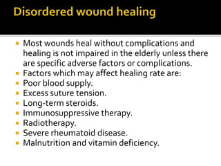  Most wounds heal without complications and 
healing is not impaired in the elderly unless there 
are specific adverse factors or complications. 
 Factors which may affect healing rate are: 
 Poor blood supply. 
 Excess suture tension. 
 Long-term steroids. 
 Immunosuppressive therapy. 
 Radiotherapy. 
 Severe rheumatoid disease. 
 Malnutrition and vitamin deficiency. 
 