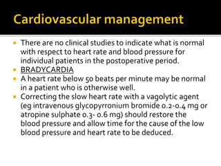 There are no clinical studies to indicate what is normal 
with respect to heart rate and blood pressure for 
individual patients in the postoperative period. 
 BRADYCARDIA 
 A heart rate below 50 beats per minute may be normal 
in a patient who is otherwise well. 
 Correcting the slow heart rate with a vagolytic agent 
(eg intravenous glycopyrronium bromide 0.2-0.4 mg or 
atropine sulphate 0.3- 0.6 mg) should restore the 
blood pressure and allow time for the cause of the low 
blood pressure and heart rate to be deduced. 
 