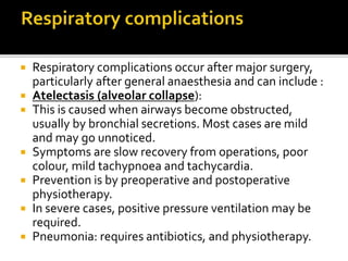 Respiratory complications occur after major surgery, 
particularly after general anaesthesia and can include : 
 Atelectasis (alveolar collapse): 
 This is caused when airways become obstructed, 
usually by bronchial secretions. Most cases are mild 
and may go unnoticed. 
 Symptoms are slow recovery from operations, poor 
colour, mild tachypnoea and tachycardia. 
 Prevention is by preoperative and postoperative 
physiotherapy. 
 In severe cases, positive pressure ventilation may be 
required. 
 Pneumonia: requires antibiotics, and physiotherapy. 
 