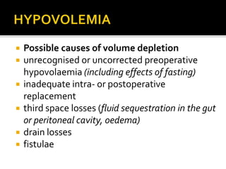  Possible causes of volume depletion 
 unrecognised or uncorrected preoperative 
hypovolaemia (including effects of fasting) 
 inadequate intra- or postoperative 
replacement 
 third space losses (fluid sequestration in the gut 
or peritoneal cavity, oedema) 
 drain losses 
 fistulae 
 