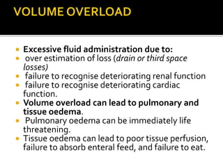  Excessive fluid administration due to: 
 over estimation of loss (drain or third space 
losses) 
 failure to recognise deteriorating renal function 
 failure to recognise deteriorating cardiac 
function. 
 Volume overload can lead to pulmonary and 
tissue oedema. 
 Pulmonary oedema can be immediately life 
threatening. 
 Tissue oedema can lead to poor tissue perfusion, 
failure to absorb enteral feed, and failure to eat. 
 
