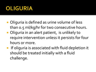  Oliguria is defined as urine volume of less 
than 0.5 ml/kg/hr for two consecutive hours. 
 Oliguria in an alert patient, is unlikely to 
require intervention unless it persists for four 
hours or more. 
 If oliguria is associated with fluid depletion it 
should be treated initially with a fluid 
challenge. 
 
