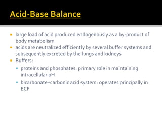  large load of acid produced endogenously as a by-product of 
body metabolism 
 acids are neutralized efficiently by several buffer systems and 
subsequently excreted by the lungs and kidneys 
 Buffers: 
 proteins and phosphates: primary role in maintaining 
intracellular pH 
 bicarbonate–carbonic acid system: operates principally in 
ECF 
 