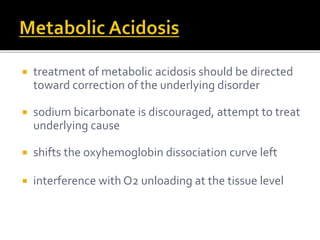  treatment of metabolic acidosis should be directed 
toward correction of the underlying disorder 
 sodium bicarbonate is discouraged, attempt to treat 
underlying cause 
 shifts the oxyhemoglobin dissociation curve left 
 interference with O2 unloading at the tissue level 
 