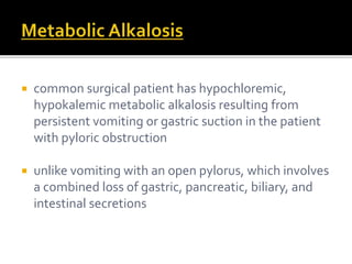 common surgical patient has hypochloremic, 
hypokalemic metabolic alkalosis resulting from 
persistent vomiting or gastric suction in the patient 
with pyloric obstruction 
 unlike vomiting with an open pylorus, which involves 
a combined loss of gastric, pancreatic, biliary, and 
intestinal secretions 
 