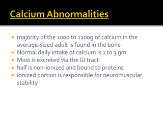  majority of the 1000 to 1200g of calcium in the 
average-sized adult is found in the bone 
 Normal daily intake of calcium is 1 to 3 gm 
 Most is excreted via the GI tract 
 half is non-ionized and bound to proteins 
 ionized portion is responsible for neuromuscular 
stability 
 