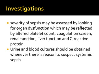  severity of sepsis may be assessed by looking 
for organ dysfunction which may be reflected 
by altered platelet count, coagulation screen, 
renal function, liver function and C-reactive 
protein. 
 Urine and blood cultures should be obtained 
whenever there is reason to suspect systemic 
sepsis. 
 
