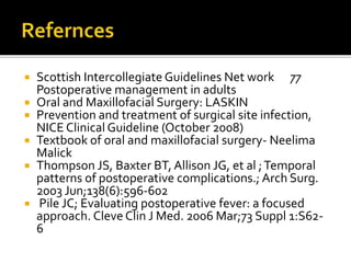  Scottish Intercollegiate Guidelines Net work 77 
Postoperative management in adults 
 Oral and Maxillofacial Surgery: LASKIN 
 Prevention and treatment of surgical site infection, 
NICE Clinical Guideline (October 2008) 
 Textbook of oral and maxillofacial surgery- Neelima 
Malick 
 Thompson JS, Baxter BT, Allison JG, et al ; Temporal 
patterns of postoperative complications.; Arch Surg. 
2003 Jun;138(6):596-602 
 Pile JC; Evaluating postoperative fever: a focused 
approach. Cleve Clin J Med. 2006 Mar;73 Suppl 1:S62- 
6 
 
