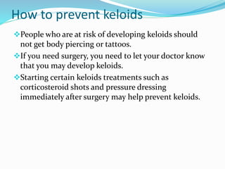 How to prevent keloids 
People who are at risk of developing keloids should 
not get body piercing or tattoos. 
If you need surgery, you need to let your doctor know 
that you may develop keloids. 
Starting certain keloids treatments such as 
corticosteroid shots and pressure dressing 
immediately after surgery may help prevent keloids. 
 