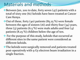 Materials and methods 
Between Jan, 2011 to date, forty seven (47) patients with a 
total of sixty one (61) keloids have been treated at Cancer 
Care Kenya. 
Out of these, forty (40) patients (85.25 %) were female 
between the ages of sixteen (16) and thirty four (34) years, 
three (3) patients (6.5 %) were male adults and four (4) 
patients (8.25 %) children below the age of ten. 
 For the purpose of this study, keloids that occurred at 
different sites in the same patient were considered as 
different keloids. 
The keloids were surgically removed and patients treated 
post-operatively with 9 Gy electron beam irradiation in a 
single fraction. 
 