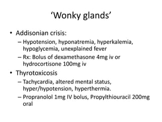 ‘Wonky glands’
• Addisonian crisis:
– Hypotension, hyponatremia, hyperkalemia,
hypoglycemia, unexplained fever
– Rx: Bolus of dexamethasone 4mg iv or
hydrocortisone 100mg iv
• Thyrotoxicosis
– Tachycardia, altered mental status,
hyper/hypotension, hyperthermia.
– Propranolol 1mg IV bolus, Propylthiouracil 200mg
oral
 