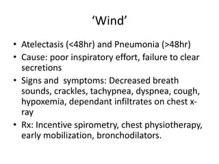 ‘Wind’
• Atelectasis (<48hr) and Pneumonia (>48hr)
• Cause: poor inspiratory effort, failure to clear
secretions
• Signs and symptoms: Decreased breath
sounds, crackles, tachypnea, dyspnea, cough,
hypoxemia, dependant infiltrates on chest x-
ray
• Rx: Incentive spirometry, chest physiotherapy,
early mobilization, bronchodilators.
 