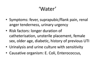 ‘Water’
• Symptoms: fever, suprapubic/flank pain, renal
anger tenderness, urinary urgency
• Risk factors: longer duration of
catheterisation, unsterile placement, female
sex, older age, diabetic, history of previous UTI
• Urinalysis and urine culture with sensitivity
• Causative organism: E. Coli, Enterococcus,
 
