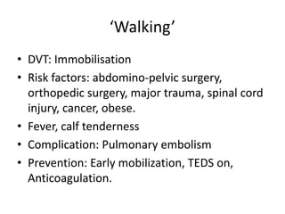 ‘Walking’
• DVT: Immobilisation
• Risk factors: abdomino-pelvic surgery,
orthopedic surgery, major trauma, spinal cord
injury, cancer, obese.
• Fever, calf tenderness
• Complication: Pulmonary embolism
• Prevention: Early mobilization, TEDS on,
Anticoagulation.
 
