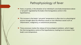 Pathophysiology of fever
 Fever, or pyrexia, is the elevation of an individual's core body temperature above
a 'set-point' regulated by the body's thermoregulatory centre in the
hypothalamus.
 This increase in the body's 'set-point' temperature is often due to a physiological
process brought about by infectious causes or non-infectious causes such as
inflammation, malignancy, or autoimmune processes.
 These processes involve the release of immunological mediators, which trigger
the thermoregulatory centre of the hypothalamus, leading to an increase in the
body's core temperature.
 
