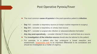 Post Operative Pyrexia/Fever
 The most common cause of pyrexia in the post-operative patient is infection.
• Day 1-2 – consider a respiratory source (or body’s routine response to surgery)
• Day 3-5 – consider a respiratory or urinary tract source
• Day 5-7 – consider a surgical site infection or abscess/collection formation
• Any day post-operatively – consider infected IV lines or central lines as a source
 The investigation of the infection source should also be tailored to the patient.
 For example, in a patient who has undergone a bowel resection and
anastomosis, anastomotic leak is an important differential to be considered and
should be investigated as a matter of urgency.
 