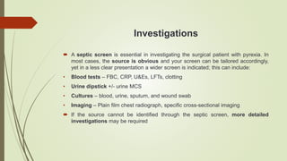 Investigations
 A septic screen is essential in investigating the surgical patient with pyrexia. In
most cases, the source is obvious and your screen can be tailored accordingly,
yet in a less clear presentation a wider screen is indicated; this can include:
• Blood tests – FBC, CRP, U&Es, LFTs, clotting
• Urine dipstick +/- urine MCS
• Cultures – blood, urine, sputum, and wound swab
• Imaging – Plain film chest radiograph, specific cross-sectional imaging
 If the source cannot be identified through the septic screen, more detailed
investigations may be required
 