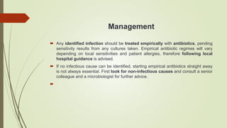 Management
 Any identified infection should be treated empirically with antibiotics, pending
sensitivity results from any cultures taken. Empirical antibiotic regimes will vary
depending on local sensitivities and patient allergies, therefore following local
hospital guidance is advised.
 If no infectious cause can be identified, starting empirical antibiotics straight away
is not always essential. First look for non-infectious causes and consult a senior
colleague and a microbiologist for further advice.

 