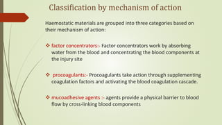 Classification by mechanism of action
Haemostatic materials are grouped into three categories based on
their mechanism of action:
 factor concentrators:- Factor concentrators work by absorbing
water from the blood and concentrating the blood components at
the injury site
 procoagulants:- Procoagulants take action through supplementing
coagulation factors and activating the blood coagulation cascade.
 mucoadhesive agents :- agents provide a physical barrier to blood
flow by cross-linking blood components
 