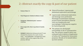 2:-Abstract exactly the copy & past of our patient
 Patient: Male, 51
 Final Diagnosis: Oxidised cellulose retain
 Symptoms: Abdominal pain • nausea •
vomiting
 Past surgical Hx: Had a Lap.Chole 25 moths
back
 WORKUP :Abdominal ultrasound and CT scan
showed the presence of a cystic circular
mass, “neo-gallbladder homogeneous fluid
content, close to the surgical clips of the
previous GB bed
 Clinical Procedure: Laparoscopic
abdominal exploration and drainage
 Laparoscopic abdominal exploration
and drainage were performed.
Histological examination reported
protein-based amorphous material
with rare lymphocytes and
macrophages. Culturing was negative
for bacterial growth
 The patient was discharged
uneventfully on the 4th postoperative
day. The primary surgical report was
evaluated with evidence of application
of Gelita-Cel® Standard for hemostatic
purposes. Results of 12-month follow-
up were normal.
 