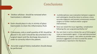 Conclusions
 Oxidise cellulose should be removed when
haemostasis is obtained.
 Drain should place in situ in vicinity of place
haemostatic to drain the inflammatory fluid.
 If necessary, only a small quantity of OC should be
placed in situ and it should be documented in the
surgical report and the discharge document in
order to correctly inform the patient.
 Accurate surgical history evaluation should always
be performed
 multidisciplinary case evaluation between surgeons
and radiologists should be done to achieve a more
accurate diagnosis and prevent unnecessary revision
surgery or further medical and/or surgical
interventions.
 Since we raised this issue regarding complication
following the use surgicalsnow/Gelita-Cel®
 Our aim here is not to criticize the use of OC/surgical
snow as haemostatic agent – it has well-documented
effectiveness in surgery – but rather to provide some
practical suggestions on how to avoid the severe
complications reported in the literature.
 