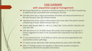CASE SUMMARY
with sequential surgical management
 Mr Yousaf Obaid 26 yrs. presents in ER Jahra hospital on 27-10-2022 complaining
of abdominal pain associated with vomiting for one day.
 Clinically there was a vague presentation of tender and rebound tenderness at
RIF with Murphy's like sign elicited initially.
 Apprehension of the colonic inflammation also arose when the patient started
complaining of lower abdominal pain later on.
 Initials LABS Results WBC 6.7, HB 15.2, D.BIL/T.BIL 71/43, AST/ALT 269/259, ALP
216, GGT 369
 USG abd done on 27-10-2022 shows GB contains and echogenic structures in
fundus suggestive of stone 5 mm associated with inspissated mud,CBD size is
normal.
 CT was advised by the 27-10-2022 on-call to rule out acute appendicitis and
concomitant colonic pathology
 CT shows calcular GB,Ectatic CBD showing distal tiny stone with mild IHBD.
 After CT findings patient was labelled as obstructive jaundice and gastro
department informed for possible intervention.
 