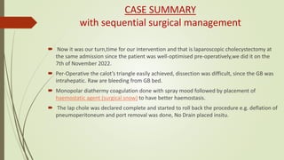 CASE SUMMARY
with sequential surgical management
 Now it was our turn,time for our intervention and that is laparoscopic cholecystectomy at
the same admission since the patient was well-optimised pre-operatively,we did it on the
7th of November 2022.
 Per-Operative the calot’s triangle easily achieved, dissection was difficult, since the GB was
intrahepatic. Raw are bleeding from GB bed.
 Monopolar diathermy coagulation done with spray mood followed by placement of
haemostatic agent (surgical snow) to have better haemostasis.
 The lap chole was declared complete and started to roll back the procedure e.g. deflation of
pneumoperitoneum and port removal was done, No Drain placed insitu.
 