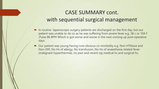 CASE SUMMARY cont.
with sequential surgical management
 In routine laparoscopic surgery patients are discharged on the first day, but our
patient was unable to do so as he was suffering from severe fever e.g. 38 c or 104 F
,Pulse 86 BPM Which is got worse and worse in the next coming up post-operative
days.
 Our patient was young having now obvious co-morbidity e.g. Non HTNsive and
Non-DM, No Hx of allergy, No transfusion ,No Hx of anaesthesia related fever
(malignant hyperthermia), no past and recent sig medical hx and surgical hx.
 