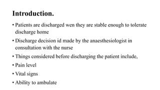 Introduction.
• Patients are discharged wen they are stable enough to tolerate
discharge home
• Discharge decision id made by the anaesthesiologist in
consultation with the nurse
• Things considered before discharging the patient include,
• Pain level
• Vital signs
• Ability to ambulate
 