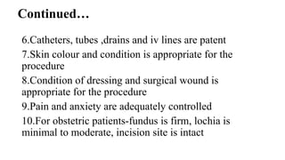 Continued…
6.Catheters, tubes ,drains and iv lines are patent
7.Skin colour and condition is appropriate for the
procedure
8.Condition of dressing and surgical wound is
appropriate for the procedure
9.Pain and anxiety are adequately controlled
10.For obstetric patients-fundus is firm, lochia is
minimal to moderate, incision site is intact
 