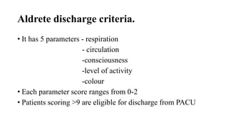 Aldrete discharge criteria.
• It has 5 parameters - respiration
- circulation
-consciousness
-level of activity
-colour
• Each parameter score ranges from 0-2
• Patients scoring >9 are eligible for discharge from PACU
 