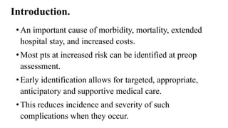 Introduction.
•An important cause of morbidity, mortality, extended
hospital stay, and increased costs.
•Most pts at increased risk can be identified at preop
assessment.
•Early identification allows for targeted, appropriate,
anticipatory and supportive medical care.
•This reduces incidence and severity of such
complications when they occur.
 
