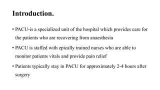 Introduction.
• PACU-is a specialized unit of the hospital which provides care for
the patients who are recovering from anaesthesia
• PACU is staffed with epically trained nurses who are able to
monitor patients vitals and provide pain relief
• Patients typically stay in PACU for approximately 2-4 hours after
surgery
 