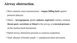 Airway obstruction.
• Most common cause (unconscious) – tongue falling back against
posterior pharynx.
• Others – laryngospasm, glottic oedema, aspirated vomitus, retained
throat pack, secretions or blood in the airway, or external pressure
on the trachea (neck hematoma).
• Partial airway obstruction presents as sonorous respiration.
• Total: absence of breath sounds +/- paradoxical chest movement.
 