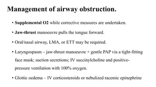 Management of airway obstruction.
• Supplemental O2 while corrective measures are undertaken.
• Jaw-thrust manoeuvre pulls the tongue forward.
• Oral/nasal airway, LMA, or ETT may be required.
• Laryngospasm – jaw-thrust manoeuvre + gentle PAP via a tight-fitting
face mask; suction secretions; IV succinylcholine and positive-
pressure ventilation with 100% oxygen.
• Glottic oedema – IV corticosteroids or nebulized racemic epinephrine
 