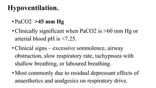 Hypoventilation.
• PaCO2 >45 mm Hg
• Clinically significant when PaCO2 is >60 mm Hg or
arterial blood pH is <7.25.
• Clinical signs – excessive somnolence, airway
obstruction, slow respiratory rate, tachypnoea with
shallow breathing, or laboured breathing.
• Most commonly due to residual depressant effects of
anaesthetics and analgesics on respiratory drive.
 