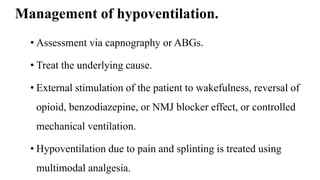 Management of hypoventilation.
• Assessment via capnography or ABGs.
• Treat the underlying cause.
• External stimulation of the patient to wakefulness, reversal of
opioid, benzodiazepine, or NMJ blocker effect, or controlled
mechanical ventilation.
• Hypoventilation due to pain and splinting is treated using
multimodal analgesia.
 