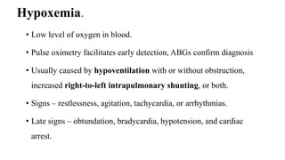 Hypoxemia.
• Low level of oxygen in blood.
• Pulse oximetry facilitates early detection, ABGs confirm diagnosis
• Usually caused by hypoventilation with or without obstruction,
increased right-to-left intrapulmonary shunting, or both.
• Signs – restlessness, agitation, tachycardia, or arrhythmias.
• Late signs – obtundation, bradycardia, hypotension, and cardiac
arrest.
 