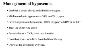 Management of hypoxemia.
• Establish a patent airway and administer oxygen.
• Mild to moderate hypoxemia – 30% to 60% oxygen.
• Severe or persistent hypoxemia –100% oxygen via NRM or an ETT.
• Treat the underlying cause
• Pneumothorax – CXR; chest tube insertion
• Bronchospasm – nebulized bronchodilator therapy
• Diuretics for circulatory overload.
 