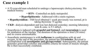 Case example 1
• A 53-year-old man scheduled to undergo a laparoscopic cholecystectomy. His
medical history:
• HTN - Controlled on daily metoprolol.
• Hyperlipidaemia - Addressed with a statin regimen.
• Hypothyroidism - TSH level obtained 1 week previously was normal, pt is
taking thyroxine 75 μg/day
• CKD - dialysis-dependent and was last dialyzed yesterday; morning laboratory
tests K conc. is 5.1 mEq/L
• Anaesthesia is induced with propofol and fentanyl, and rocuronium is used
for intubation of the trachea. The duration of the operation is brief (50 mins)
and its course unremarkable.
• Anaesthetic maintenance is with isoflurane in combination with air and
oxygen. At the end of the procedure, the patient has 2/4 twitches. Reversal is
accomplished with neostigmine and glycopyrrolate. Subsequently, the patient
generates good tidal volumes and exhibits criteria for return of muscle strength.
He is then successfully extubated.
 