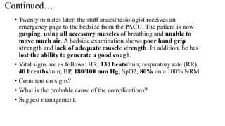 Continued…
• Twenty minutes later, the staff anaesthesiologist receives an
emergency page to the bedside from the PACU. The patient is now
gasping, using all accessory muscles of breathing and unable to
move much air. A bedside examination shows poor hand grip
strength and lack of adequate muscle strength. In addition, he has
lost the ability to generate a good cough.
• Vital signs are as follows: HR, 130 beats/min; respiratory rate (RR),
40 breaths/min; BP, 180/100 mm Hg; SpO2, 80% on a 100% NRM
• Comment on signs?
• What is the probable cause of the complications?
• Suggest management.
 