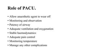 Role of PACU.
• Allow anaesthetic agent to wear off
• Monitoring and observation
• Patency of airway
• Adequate ventilation and oxygenation
• Stable haemodynamics
• Adequate pain control
• Monitoring temperature
• Manage any other complications
 