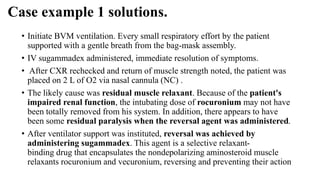 Case example 1 solutions.
• Initiate BVM ventilation. Every small respiratory effort by the patient
supported with a gentle breath from the bag-mask assembly.
• IV sugammadex administered, immediate resolution of symptoms.
• After CXR rechecked and return of muscle strength noted, the patient was
placed on 2 L of O2 via nasal cannula (NC) .
• The likely cause was residual muscle relaxant. Because of the patient's
impaired renal function, the intubating dose of rocuronium may not have
been totally removed from his system. In addition, there appears to have
been some residual paralysis when the reversal agent was administered.
• After ventilator support was instituted, reversal was achieved by
administering sugammadex. This agent is a selective relaxant-
binding drug that encapsulates the nondepolarizing aminosteroid muscle
relaxants rocuronium and vecuronium, reversing and preventing their action
 