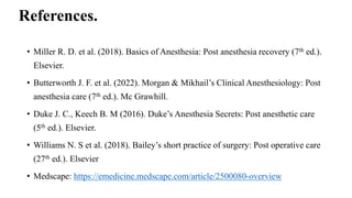 References.
• Miller R. D. et al. (2018). Basics of Anesthesia: Post anesthesia recovery (7th ed.).
Elsevier.
• Butterworth J. F. et al. (2022). Morgan & Mikhail’s Clinical Anesthesiology: Post
anesthesia care (7th ed.). Mc Grawhill.
• Duke J. C., Keech B. M (2016). Duke’s Anesthesia Secrets: Post anesthetic care
(5th ed.). Elsevier.
• Williams N. S et al. (2018). Bailey’s short practice of surgery: Post operative care
(27th ed.). Elsevier
• Medscape: https://emedicine.medscape.com/article/2500080-overview
 