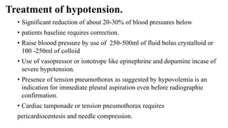 Treatment of hypotension.
• Significant reduction of about 20-30% of blood pressures below
• patients baseline requires correction.
• Raise bloood pressure by use of 250-500ml of fluid bolus crystalloid or
100 -250ml of colloid
• Use of vasopressor or ionotrope like epinephrine and dopamine incase of
severe hypotension.
• Presence of tension pneumothorax as suggested by hypovolemia is an
indication for immediate pleural aspiration even before radiographic
confirmation.
• Cardiac tamponade or tension pneumothorax requires
pericardiocentesis and needle compression.
 