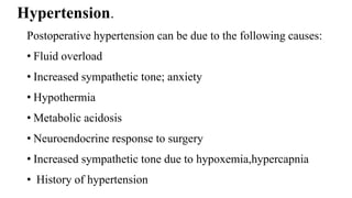 Hypertension.
Postoperative hypertension can be due to the following causes:
• Fluid overload
• Increased sympathetic tone; anxiety
• Hypothermia
• Metabolic acidosis
• Neuroendocrine response to surgery
• Increased sympathetic tone due to hypoxemia,hypercapnia
• History of hypertension
 